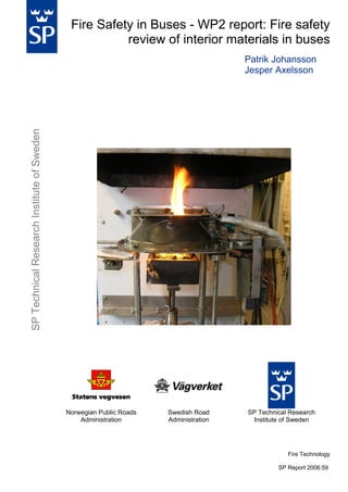Fire Safety in Buses - WP2 report: Fire safety
review of interior materials in buses

SP Technical Research Institute of Sweden

Patrik Johansson
Jesper Axelsson

Norwegian Public Roads
Administration

Swedish Road
Administration

SP Technical Research
Institute of Sweden

Fire Technology
SP Report 2006:59

 
