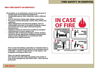 FIRE SAFETY IN HOSPITAL
FIRE SAFETY
WHY FIRE SAFETY IN HOSPITAL?
The hospital, as an Institution is prone to fire because of
• Having many heat-dissipating equipments
• Combustible gasses /fuel, chemicals, used in different
areas.
• A lot of electrical wiring, high voltage connections.
• Fire prone articles like gauze, cotton, linen, books and
registrars.
• Heavy Equipments and electrical gadgets. that are
inflammable and prone to hazardous incidents. proper
precautions has to be taken while planning the
infrastructure.
• Adequate measures need to be considered, designed
and practiced to ensure safety to all.
• Indicators like architectural designs, interior designs,
electrical wiring, appropriate equipment planning and
proper waste management are considered while
planning such safety measures.
Fires can be devastating, especially in a hospital where a
large number of people who need to be evacuated may be
vulnerable – immuno compromised, on life support, and
incapable of moving on their own.
There are special requirements
that must be met with while evacuating such people in
case of fire emergencies. But before that – “fires must be
prevented”.
 