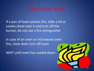 Fire! Fire! Fire!
16
• If a pan of food catches fire, slide a lid or
cookie sheet over it and turn off the
burner, do not use a fire extinguisher
• In case of an oven or microwave oven
fire, close door, turn off oven
• WAIT until oven has cooled down
 