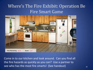 Where’s The Fire Exhibit: Operation Be
Fire Smart Game
20
Come in to our kitchen and look around. Can you find all
the fire hazards as quickly as you can? Use a partner to
see who has the most fire smarts! (See handout)
 