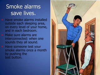 Smoke alarms
save lives.
24
 Have smoke alarms installed
outside each sleeping area,
on every level of your home,
and in each bedroom.
 Make sure alarms are
interconnected: when one
sounds they all sound.
 Have someone test your
smoke alarms once a month
by pushing the
test button.
 