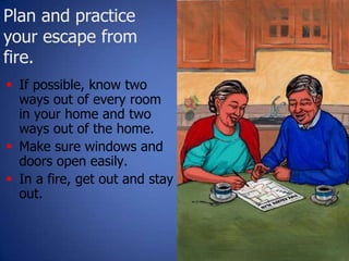 Plan and practice
your escape from
fire.
25
 If possible, know two
ways out of every room
in your home and two
ways out of the home.
 Make sure windows and
doors open easily.
 In a fire, get out and stay
out.
 