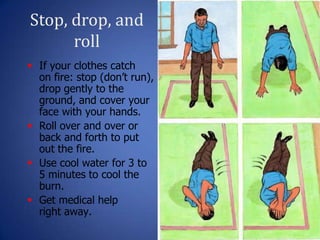 Stop, drop, and
roll
27
 If your clothes catch
on fire: stop (don’t run),
drop gently to the
ground, and cover your
face with your hands.
 Roll over and over or
back and forth to put
out the fire.
 Use cool water for 3 to
5 minutes to cool the
burn.
 Get medical help
right away.
 
