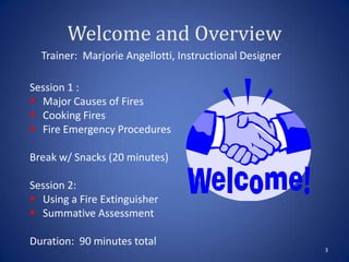 Welcome and Overview
3
Trainer: Marjorie Angellotti, Instructional Designer
Session 1 :
 Major Causes of Fires
 Cooking Fires
 Fire Emergency Procedures
Break w/ Snacks (20 minutes)
Session 2:
 Using a Fire Extinguisher
 Summative Assessment
Duration: 90 minutes total
 