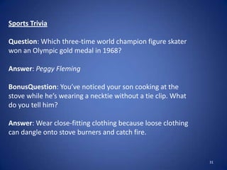 31
Sports Trivia
Question: Which three-time world champion figure skater
won an Olympic gold medal in 1968?
Answer: Peggy Fleming
BonusQuestion: You’ve noticed your son cooking at the
stove while he’s wearing a necktie without a tie clip. What
do you tell him?
Answer: Wear close-fitting clothing because loose clothing
can dangle onto stove burners and catch fire.
 