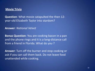 32
Movie Trivia
Question: What movie catapulted the then 12-
year-old Elizabeth Taylor into stardom?
Answer: National Velvet
Bonus Question: You are cooking bacon in a pan
and the phone rings and it is a long-distance call
from a friend in Florida. What do you ?
Answer: Turn off the burner and stop cooking or
ask if you can call them back. Do not leave food
unattended while cooking.
 
