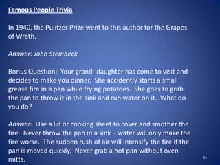 33
Famous People Trivia
In 1940, the Pulitzer Prize went to this author for the Grapes
of Wrath.
Answer: John Steinbeck
Bonus Question: Your grand- daughter has come to visit and
decides to make you dinner. She accidently starts a small
grease fire in a pan while frying potatoes. She goes to grab
the pan to throw it in the sink and run water on it. What do
you do?
Answer: Use a lid or cooking sheet to cover and smother the
fire. Never throw the pan in a sink – water will only make the
fire worse. The sudden rush of air will intensify the fire if the
pan is moved quickly. Never grab a hot pan without oven
mitts.
 