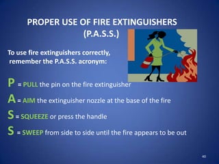 40
PROPER USE OF FIRE EXTINGUISHERS
(P.A.S.S.)
To use fire extinguishers correctly,
remember the P.A.S.S. acronym:
P = PULL the pin on the fire extinguisher
A= AIM the extinguisher nozzle at the base of the fire
S= SQUEEZE or press the handle
S = SWEEP from side to side until the fire appears to be out
 