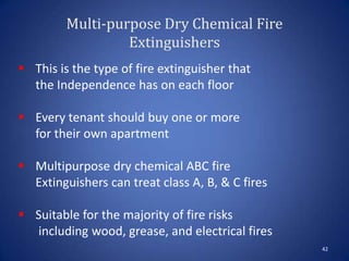 Multi-purpose Dry Chemical Fire
Extinguishers
42
 This is the type of fire extinguisher that
the Independence has on each floor
 Every tenant should buy one or more
for their own apartment
 Multipurpose dry chemical ABC fire
Extinguishers can treat class A, B, & C fires
 Suitable for the majority of fire risks
including wood, grease, and electrical fires
 