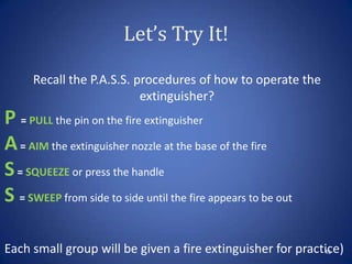 Let’s Try It!
43
Recall the P.A.S.S. procedures of how to operate the
extinguisher?
P = PULL the pin on the fire extinguisher
A= AIM the extinguisher nozzle at the base of the fire
S= SQUEEZE or press the handle
S = SWEEP from side to side until the fire appears to be out
Each small group will be given a fire extinguisher for practice)
 