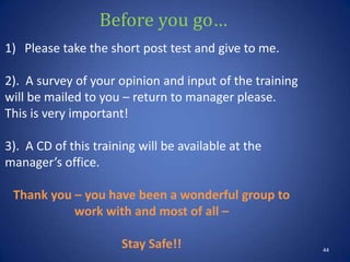 Before you go…
44
1) Please take the short post test and give to me.
2). A survey of your opinion and input of the training
will be mailed to you – return to manager please.
This is very important!
3). A CD of this training will be available at the
manager’s office.
Thank you – you have been a wonderful group to
work with and most of all –
Stay Safe!!
 