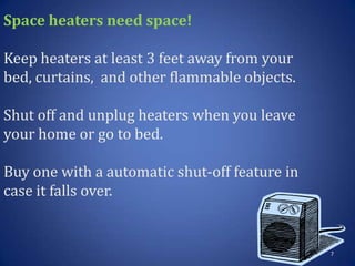 Space heaters need space!
Keep heaters at least 3 feet away from your
bed, curtains, and other flammable objects.
Shut off and unplug heaters when you leave
your home or go to bed.
Buy one with a automatic shut-off feature in
case it falls over.
7
 