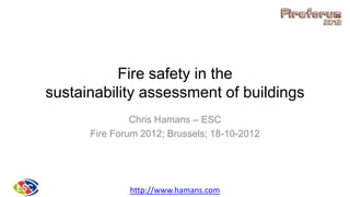Fire safety in the
sustainability assessment of buildings
Chris Hamans – ESC
Fire Forum 2012; Brussels; 18-10-2012
http://www.hamans.com
 