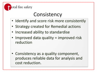 ConsistencyIdentify and score risk more consistentlyStrategy created for Remedial actionsIncreased ability to standardiseImproved data quality = improved risk reductionConsistency as a quality component, produces reliable data for analysis and cost reduction.