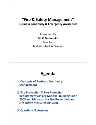 “Fire & Safety Management”
Business Continuity & Emergency Awareness
Presented By
M. V. Deshmukh
Director,
Maharashtra Fire Service
Agenda
1. Concepts of Business Continuity
Management
2. Fire Prevention & Fire Protection
Requirements as per National Building Code
2005 and Maharashtra Fire Prevention and
Life Safety Measures Act 2006.
3. Questions & Answers
 