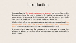 Introduction
• A comprehensive fire safety management strategy has been discussed to
demonstrate how the best practices in fire safety management can be
implemented in complex developments such as the airport terminals,
train stations, hotels, retail complexes, Highrise towers, etc.
• A holistic fire safety management approach with the consideration of fire
management team plan, fire emergency procedures and maintenance
plan in the fire management plan has been discussed in detail
• A structured and organized fire management is necessary to ensure that
all aspects related to the fire safety management and evacuation of the
development
 