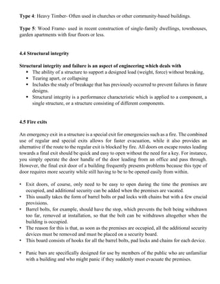 Type 4: Heavy Timber- Often used in churches or other community-based buildings.
Type 5: Wood Frame- used in recent construction of single-family dwellings, townhouses,
garden apartments with four floors or less.
4.4 Structural integrity
Structural integrity and failure is an aspect of engineering which deals with
▪ The ability of a structure to support a designed load (weight, force) without breaking,
▪ Tearing apart, or collapsing
▪ Includes the study of breakage that has previously occurred to prevent failures in future
designs.
▪ Structural integrity is a performance characteristic which is applied to a component, a
single structure, or a structure consisting of different components.
4.5 Fire exits
An emergency exit in a structure is a special exit for emergencies such as a fire. The combined
use of regular and special exits allows for faster evacuation, while it also provides an
alternative if the route to the regular exit is blocked by fire. All doors on escape routes leading
towards a final exit should be quick and easy to open without the need for a key. For instance,
you simply operate the door handle of the door leading from an office and pass through.
However, the final exit door of a building frequently presents problems because this type of
door requires more security while still having to be to be opened easily from within.
• Exit doors, of course, only need to be easy to open during the time the premises are
occupied, and additional security can be added when the premises are vacated.
• This usually takes the form of barrel bolts or pad locks with chains but with a few crucial
provisions.
• Barrel bolts, for example, should have the stop, which prevents the bolt being withdrawn
too far, removed at installation, so that the bolt can be withdrawn altogether when the
building is occupied.
• The reason for this is that, as soon as the premises are occupied, all the additional security
devices must be removed and must be placed on a security board.
• This board consists of hooks for all the barrel bolts, pad locks and chains for each device.
• Panic bars are specifically designed for use by members of the public who are unfamiliar
with a building and who might panic if they suddenly must evacuate the premises.
 
