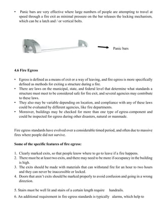 • Panic bars are very effective where large numbers of people are attempting to travel at
speed through a fire exit as minimal pressure on the bar releases the locking mechanism,
which can be a latch and / or vertical bolts.
4.6 Fire Egress
• Egress is defined as a means of exit or a way of leaving, and fire egress is more specifically
defined as methods for exiting a structure during a fire.
• There are laws on the municipal, state, and federal level that determine what standards a
structure must meet to be considered safe for fire exit, and several agencies may contribute
to these laws.
• They also may be variable depending on location, and compliance with any of these laws
could be evaluated by different agencies, like fire departments.
• Moreover, buildings may be checked for more than one type of egress component and
could be inspected for egress during other disasters, natural or manmade.
Fire egress standards have evolved over a considerable timed period, and often due to massive
fires where people did not survive.
Some of the specific features of fire egress:
1. Clearly marked exits, so that people know where to go to leave if a fire happens.
2. There must be at least two exits, and there may need to be more if occupancy in the building
is high.
3. The exits should be made with materials that can withstand fire for an hour to two hours
and they can never be inaccessible or locked.
4. Doors that aren’t exits should be marked properly to avoid confusion and going in a wrong
direction.
5. Stairs must be well lit and stairs of a certain length require handrails.
6. An additional requirement in fire egress standards is typically alarms, which help to
Panic bars
 
