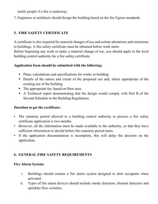 notify people if a fire is underway.
7. Engineers or architects should design the building based on the fire Egress standards.
5. FIRE SAFETY CERTIFICATE
A certificate is also required for material changes of use and certain alterations and extensions
to buildings. A fire safety certificate must be obtained before work starts.
Before beginning any work or make a material change of use, you should apply to the local
building control authority for a fire safety certificate.
Application form should be submitted with the following:
▪ Plans, calculations and specifications for works or building
▪ Details of the nature and extent of the proposed use and, where appropriate of the
existing use of the building
▪ The appropriate fee, based on floor area.
▪ A Technical report demonstrating that the design would comply with Part B of the
Second Schedule to the Building Regulations.
Duration to get the certificate:
• The statutory period allowed to a building control authority to process a fire safety
certificate application is two months.
• However, all the information must be made available to the authority, so that they have
sufficient information to decide before this statutory period starts.
• If the application documentation is incomplete, this will delay the decision on the
application.
6. GENERAL FIRE SAFETY REQUIREMENTS
Fire Alarm System:
i. Buildings should contain a fire alarm system designed to alert occupants when
activated.
ii. Types of fire alarm devices should include smoke detectors, thermal detectors and
sprinkler flow switches.
 