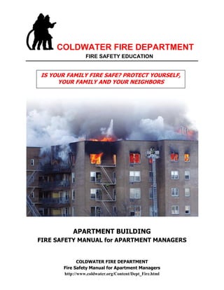 COLDWATER FIRE DEPARTMENT
FIRE SAFETY EDUCATION
COLDWATER FIRE DEPARTMENT
Fire Safety Manual for Apartment Managers
http://www.coldwater.org/Content/Dept_Fire.html
APARTMENT BUILDING
FIRE SAFETY MANUAL for APARTMENT MANAGERS
IS YOUR FAMILY FIRE SAFE? PROTECT YOURSELF,
YOUR FAMILY AND YOUR NEIGHBORS
 