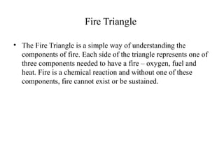 Fire Triangle
• The Fire Triangle is a simple way of understanding the
components of fire. Each side of the triangle represents one of
three components needed to have a fire – oxygen, fuel and
heat. Fire is a chemical reaction and without one of these
components, fire cannot exist or be sustained.
 