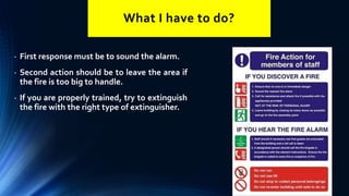 What I have to do?
• First response must be to sound the alarm.
• Second action should be to leave the area if
the fire is too big to handle.
• If you are properly trained, try to extinguish
the fire with the right type of extinguisher.
 