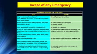Incase of any Emergency
ON HEARING EMERGENCY ALARM / SHOUT
DO’s DONT’s
Stop working and leave the work
place IMMEDIATELY when you hear Alarm / SHOUT
fromWing Leaders.
Do not Panic and do not Run.
Follow the instructions of Wing Leaders, who are in
high visibility Jacket.
Do not search for your belongings,
Do not use Mobile.
Walk fast towards the nearest Emergency Exit Do not use the Elevators.
If you can, help Disabled /Pregnant Ladies/OldAged
People, else they can assemble at Refuge Point in the
Floor.
If you do not succeed in helping them, report to the
Wing Leaders.
Do not return to the building for any reason ; Do
not go to Basements for fetching your vehicle.
Keep the Emergency Exit clear. Do not Lock any Doors and do not block the way.
Go outside the building in an orderly manner and
reach the SAFE ASSEMBLY POINT of the building.
In the Safe Assembly Point, stand in Queues wing
wise and floor wise. This will make head counting
easier.
Do not make crowdy /noisy environment at
Assembly Point.
 