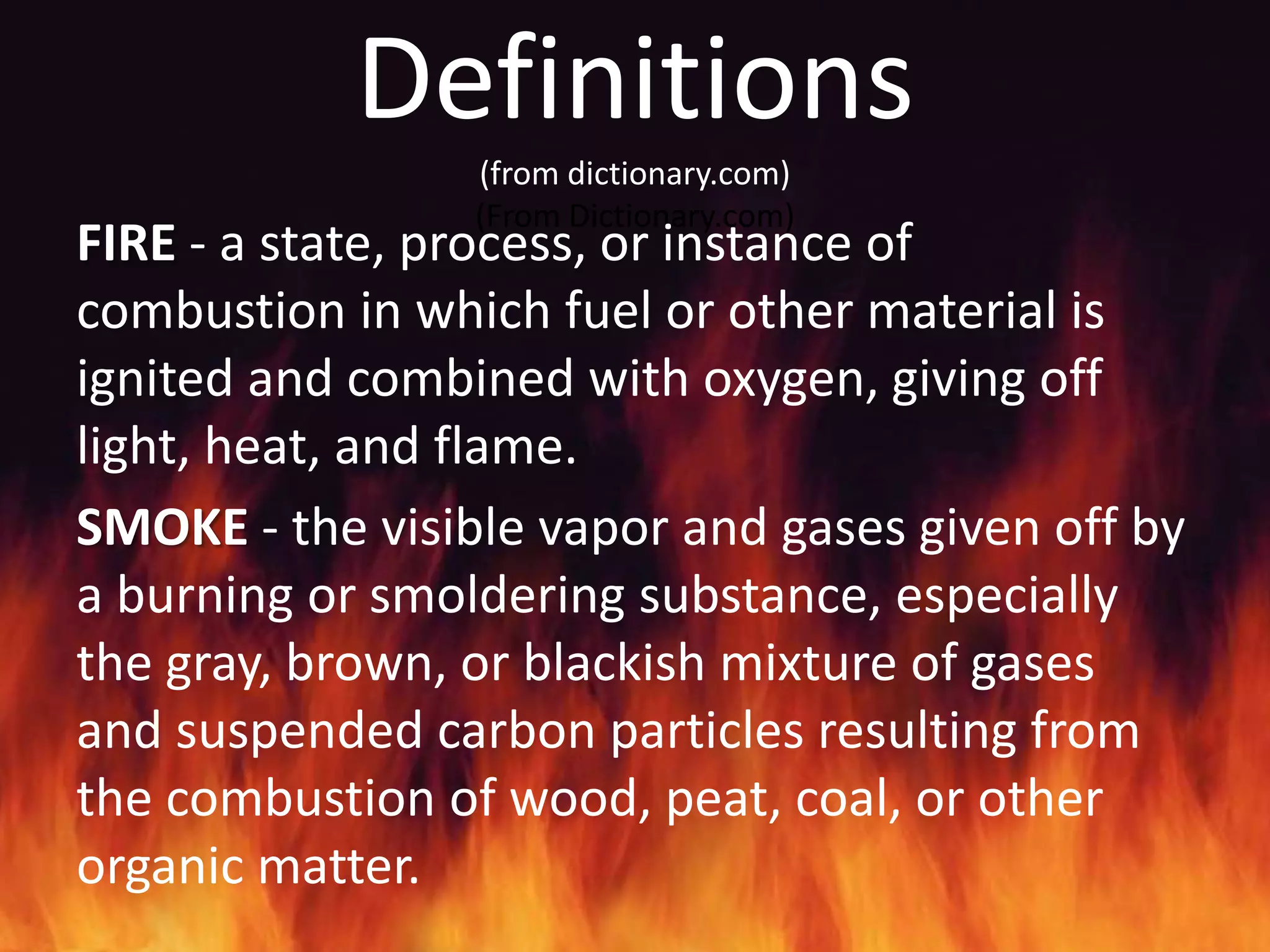 Definitions
                 (from dictionary.com)
                 (From Dictionary.com)
FIRE - a state, process, or instance of
combustion in which fuel or other material is
ignited and combined with oxygen, giving off
light, heat, and flame.
SMOKE - the visible vapor and gases given off by
a burning or smoldering substance, especially
the gray, brown, or blackish mixture of gases
and suspended carbon particles resulting from
the combustion of wood, peat, coal, or other
organic matter.
 