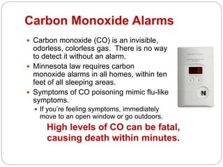 Carbon Monoxide Alarms
 Carbon monoxide (CO) is an invisible,
odorless, colorless gas. There is no way
to detect it without an alarm.
 Minnesota law requires carbon
monoxide alarms in all homes, within ten
feet of all sleeping areas.
 Symptoms of CO poisoning mimic flu-like
symptoms.
 If you’re feeling symptoms, immediately
move to an open window or go outdoors.
High levels of CO can be fatal,
causing death within minutes.
 