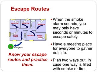 Escape Routes
 When the smoke
alarm sounds, you
may only have
seconds or minutes to
escape safely.
 Have a meeting place
for everyone to gather
outside.
 Plan two ways out, in
case one way is filled
with smoke or fire.
Know your escape
routes and practice
them.
 