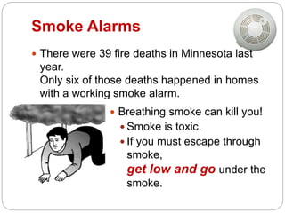 Smoke Alarms
 There were 39 fire deaths in Minnesota last
year.
Only six of those deaths happened in homes
with a working smoke alarm.
 Breathing smoke can kill you!
 Smoke is toxic.
 If you must escape through
smoke,
get low and go under the
smoke.
 