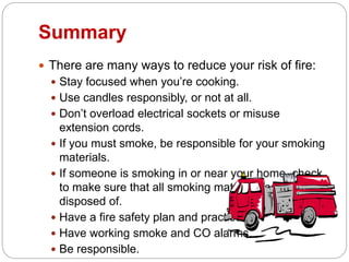 Summary
 There are many ways to reduce your risk of fire:
 Stay focused when you’re cooking.
 Use candles responsibly, or not at all.
 Don’t overload electrical sockets or misuse
extension cords.
 If you must smoke, be responsible for your smoking
materials.
 If someone is smoking in or near your home, check
to make sure that all smoking materials are properly
disposed of.
 Have a fire safety plan and practice it!
 Have working smoke and CO alarms.
 Be responsible.
 