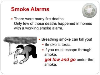 Smoke Alarms
 There were many fire deaths.
Only few of those deaths happened in homes
with a working smoke alarm.
 Breathing smoke can kill you!
 Smoke is toxic.
 If you must escape through
smoke,
get low and go under the
smoke.
 