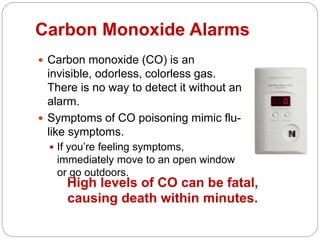 Carbon Monoxide Alarms
 Carbon monoxide (CO) is an
invisible, odorless, colorless gas.
There is no way to detect it without an
alarm.
 Symptoms of CO poisoning mimic flu-
like symptoms.
 If you’re feeling symptoms,
immediately move to an open window
or go outdoors.
High levels of CO can be fatal,
causing death within minutes.
 