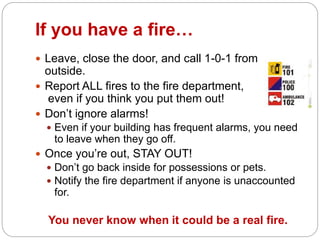 If you have a fire…
 Leave, close the door, and call 1-0-1 from
outside.
 Report ALL fires to the fire department,
even if you think you put them out!
 Don’t ignore alarms!
 Even if your building has frequent alarms, you need
to leave when they go off.
 Once you’re out, STAY OUT!
 Don’t go back inside for possessions or pets.
 Notify the fire department if anyone is unaccounted
for.
You never know when it could be a real fire.
 