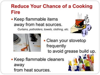 Reduce Your Chance of a Cooking
Fire
 Keep flammable items
away from heat sources.
Curtains, potholders, towels, clothing, etc.
 Keep flammable cleaners
away
from heat sources.
 Clean your stovetop
frequently
to avoid grease build up.
 