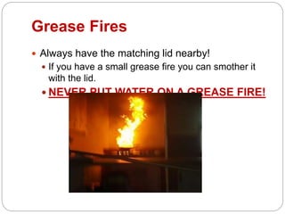 Grease Fires
 Always have the matching lid nearby!
 If you have a small grease fire you can smother it
with the lid.
 NEVER PUT WATER ON A GREASE FIRE!
 
