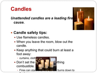 Candles
Unattended candles are a leading fire
cause.
 Candle safety tips:
 Use flameless candles.
 When you leave the room, blow out the
candle.
 Keep anything that could burn at least a
foot away:
 curtains, clothes, paper, etc.
 Don’t set the candles on anything
combustible.
 Fires can start when the candle burns down to
 