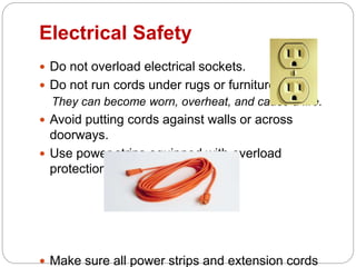 Electrical Safety
 Do not overload electrical sockets.
 Do not run cords under rugs or furniture.
They can become worn, overheat, and cause a fire.
 Avoid putting cords against walls or across
doorways.
 Use power strips equipped with overload
protection.
 Make sure all power strips and extension cords
 