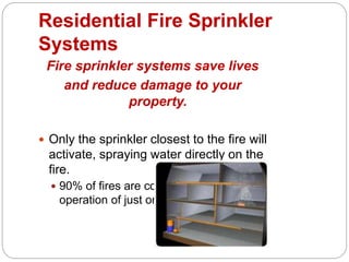 Residential Fire Sprinkler
Systems
Fire sprinkler systems save lives
and reduce damage to your
property.
 Only the sprinkler closest to the fire will
activate, spraying water directly on the
fire.
 90% of fires are contained by the
operation of just one sprinkler.
 