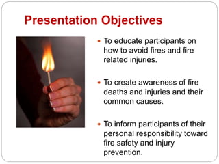 Presentation Objectives
 To educate participants on
how to avoid fires and fire
related injuries.
 To create awareness of fire
deaths and injuries and their
common causes.
 To inform participants of their
personal responsibility toward
fire safety and injury
prevention.
 