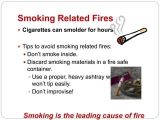  Cigarettes can smolder for hours.
 Tips to avoid smoking related fires:
 Don’t smoke inside.
 Discard smoking materials in a fire safe
container.
 Use a proper, heavy ashtray which
won’t tip easily.
 Don’t improvise!
Smoking is the leading cause of fire
Smoking Related Fires
 