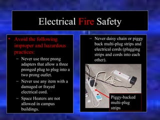 Electrical  Fire  Safety Avoid the following improper and hazardous practices: Never use three prong adapters that allow a three pronged plug to plug into a two prong outlet. Never use any item with a damaged or frayed electrical cord. Space Heaters are not allowed in campus buildings.   Never daisy chain or piggy back multi-plug strips and electrical cords (plugging strips and cords into each other). Piggy-backed multi-plug strips 