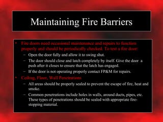 Maintaining Fire Barriers Fire doors need occasional maintenance and repairs to function properly and should be periodically checked. To test a fire door: Open the door fully and allow it to swing shut.  The door should close and latch completely by itself. Give the door  a push after it closes to ensure that the latch has engaged. If the door is not operating properly contact FP&M for repairs. Ceiling, Floor, Wall Penetrations All areas should be properly sealed to prevent the escape of fire, heat and smoke. Common penetrations include holes in walls, around ducts, pipes, etc. These types of penetrations should be sealed with appropriate fire-stopping material. 