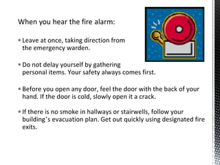 • Leave at once, taking direction from
the emergency warden.
• Do not delay yourself by gathering
personal items. Your safety always comes first.
• Before you open any door, feel the door with the back of your
hand. If the door is cold, slowly open it a crack.
• If there is no smoke in hallways or stairwells, follow your
building’s evacuation plan. Get out quickly using designated fire
exits.
 