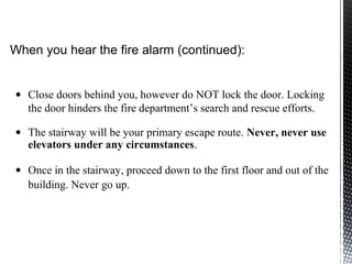 • Close doors behind you, however do NOT lock the door. Locking
the door hinders the fire department’s search and rescue efforts.
• The stairway will be your primary escape route. Never, never use
elevators under any circumstances.
• Once in the stairway, proceed down to the first floor and out of the
building. Never go up.
When you hear the fire alarm (continued):
 