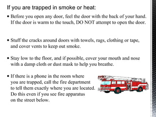 • Before you open any door, feel the door with the back of your hand.
If the door is warm to the touch, DO NOT attempt to open the door.
• Stuff the cracks around doors with towels, rags, clothing or tape,
and cover vents to keep out smoke.
• Stay low to the floor, and if possible, cover your mouth and nose
with a damp cloth or dust mask to help you breathe.
• If there is a phone in the room where
you are trapped, call the fire department
to tell them exactly where you are located.
Do this even if you see fire apparatus
on the street below.
If you are trapped in smoke or heat:
 