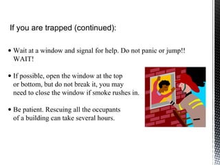 • Wait at a window and signal for help. Do not panic or jump!!
WAIT!
• If possible, open the window at the top
or bottom, but do not break it, you may
need to close the window if smoke rushes in.
• Be patient. Rescuing all the occupants
of a building can take several hours.
If you are trapped (continued):
 