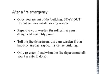 After a fire emergency:
• Once you are out of the building, STAY OUT!
Do not go back inside for any reason.
• Report to your warden for roll call at your
designated assembly point.
• Tell the fire department via your warden if you
know of anyone trapped inside the building.
• Only re-enter if and when the fire department tells
you it is safe to do so.
 