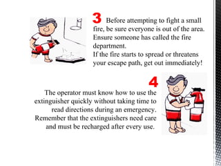 The operator must know how to use the
extinguisher quickly without taking time to
read directions during an emergency.
Remember that the extinguishers need care
and must be recharged after every use.
3
4
Before attempting to fight a small
fire, be sure everyone is out of the area.
Ensure someone has called the fire
department.
If the fire starts to spread or threatens
your escape path, get out immediately!
 